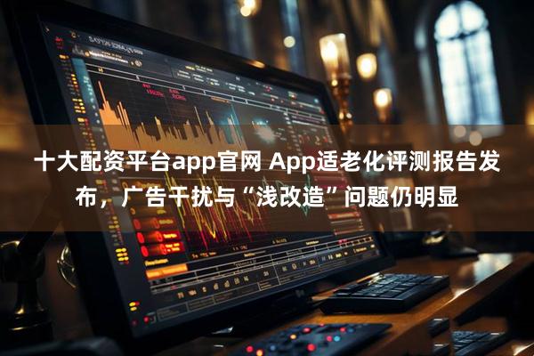 十大配资平台app官网 App适老化评测报告发布，广告干扰与“浅改造”问题仍明显