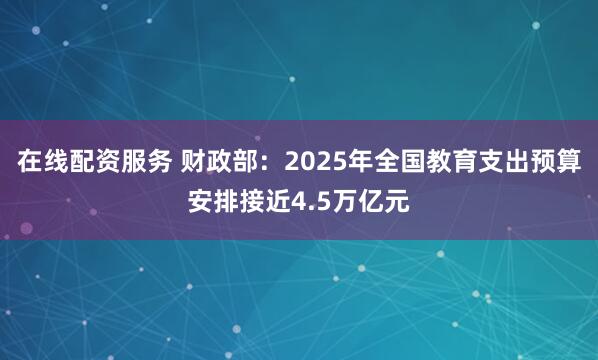 在线配资服务 财政部：2025年全国教育支出预算安排接近4.5万亿元