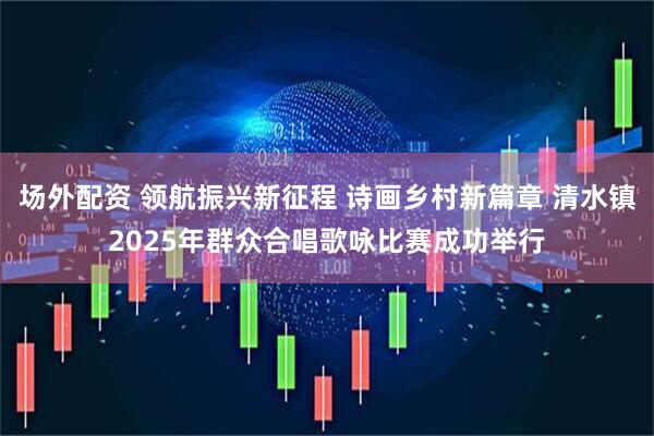 场外配资 领航振兴新征程 诗画乡村新篇章 清水镇2025年群众合唱歌咏比赛成功举行
