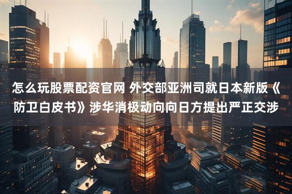 怎么玩股票配资官网 外交部亚洲司就日本新版《防卫白皮书》涉华消极动向向日方提出严正交涉