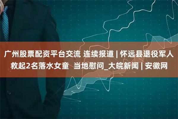 广州股票配资平台交流 连续报道 | 怀远县退役军人救起2名落水女童  当地慰问_大皖新闻 | 安徽网