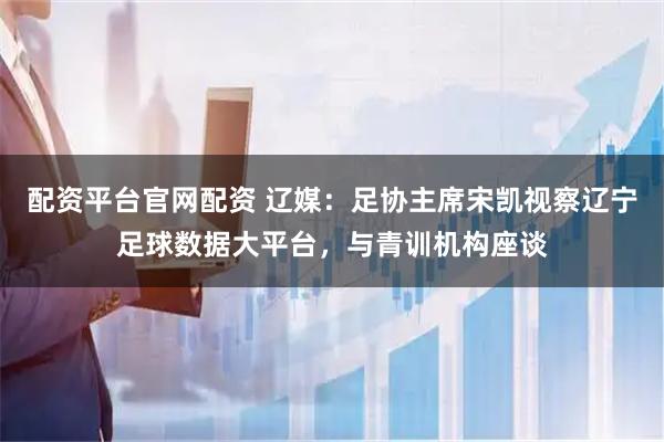 配资平台官网配资 辽媒：足协主席宋凯视察辽宁足球数据大平台，与青训机构座谈