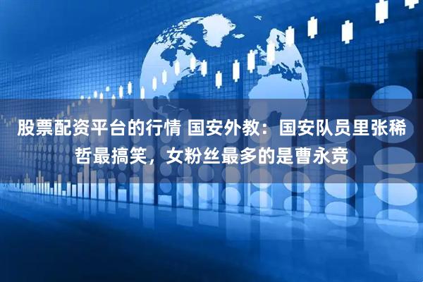股票配资平台的行情 国安外教：国安队员里张稀哲最搞笑，女粉丝最多的是曹永竞