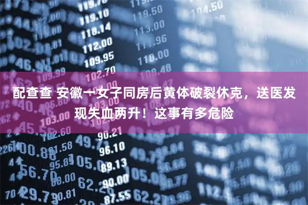 配查查 安徽一女子同房后黄体破裂休克，送医发现失血两升！这事有多危险